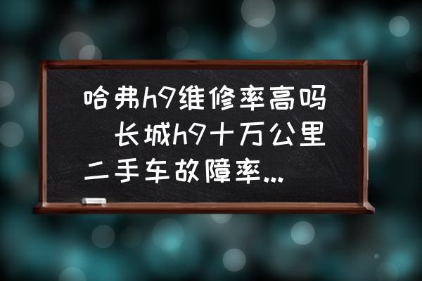 哈弗h9維修率高嗎(長(zhǎng)城h9十萬(wàn)公里二手車(chē)故障率高嗎？)